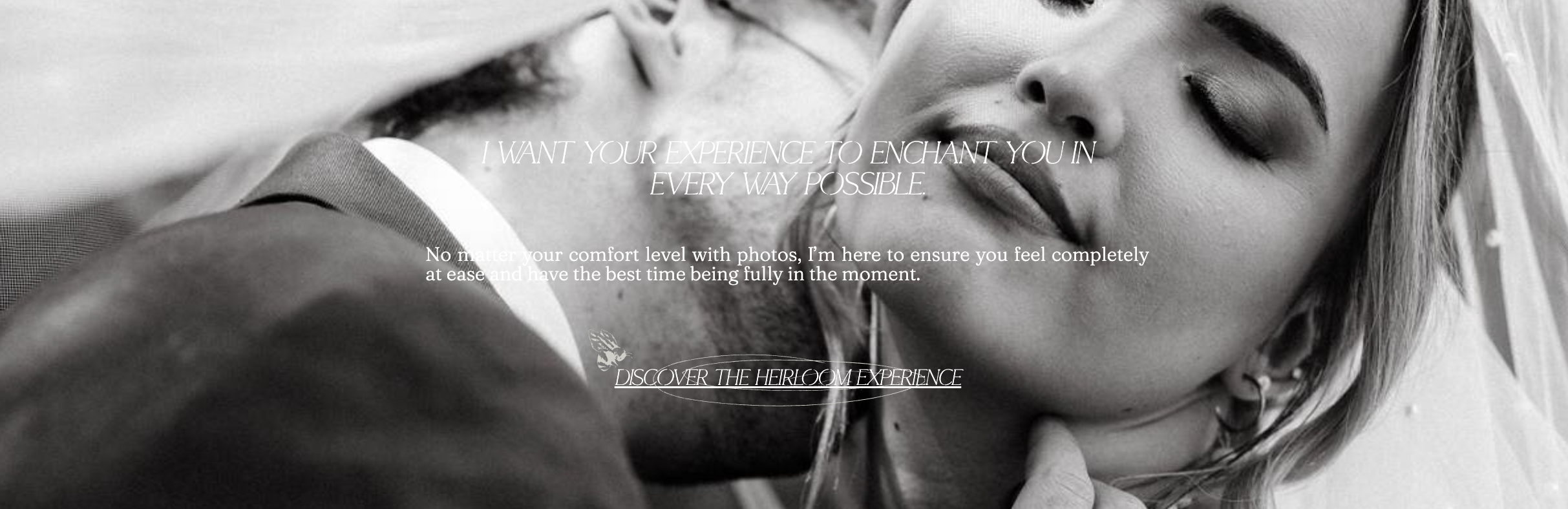 Website copywriting for photographers that reads: I want your wedding experience to enchant you in every way possible. No matter your comfort level with photos, I'm here to ensure you feel completely at ease and have the best time being fully in the moment. Discover the heirloom experience.